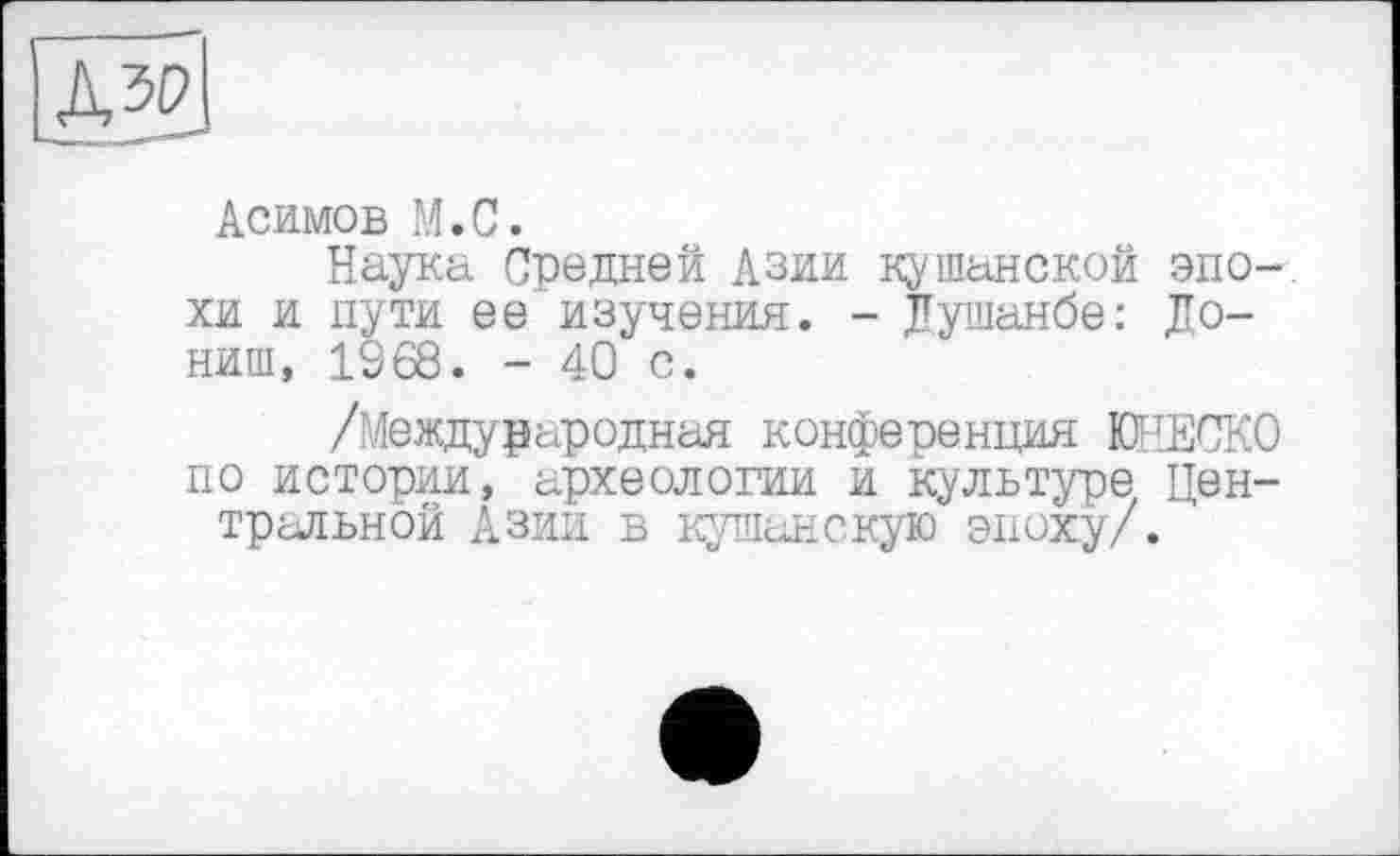 ﻿Асимов М.С.
Наука Средней Азии ну шанской эпохи и пути ее изучения. - Душанбе: До-ниш, 1968. - 40 с.
/Международная конференция ЮНЕСКО по истории, археологии и культуре Центральной Азии в кушанскую эпоху/.